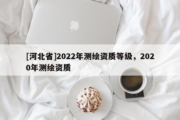 [河北省]2022年測繪資質(zhì)等級，2020年測繪資質(zhì)