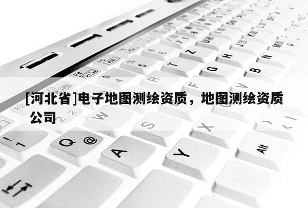 [河北省]電子地圖測繪資質，地圖測繪資質 公司