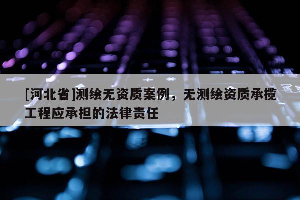 [河北省]測繪無資質案例，無測繪資質承攬工程應承擔的法律責任