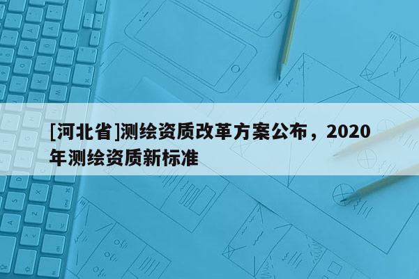 [河北省]測繪資質改革方案公布，2020年測繪資質新標準