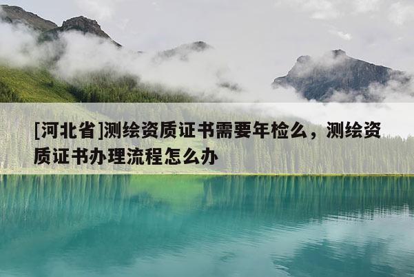 [河北省]測繪資質證書需要年檢么，測繪資質證書辦理流程怎么辦