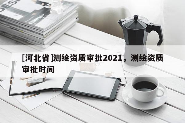 [河北省]測(cè)繪資質(zhì)審批2021，測(cè)繪資質(zhì)審批時(shí)間