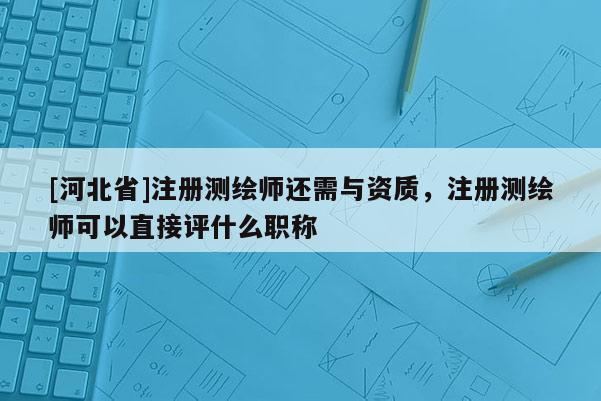 [河北省]注冊測繪師還需與資質，注冊測繪師可以直接評什么職稱