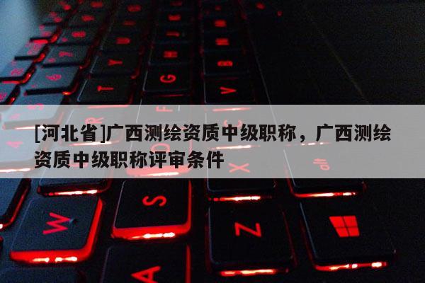 [河北省]廣西測繪資質中級職稱，廣西測繪資質中級職稱評審條件