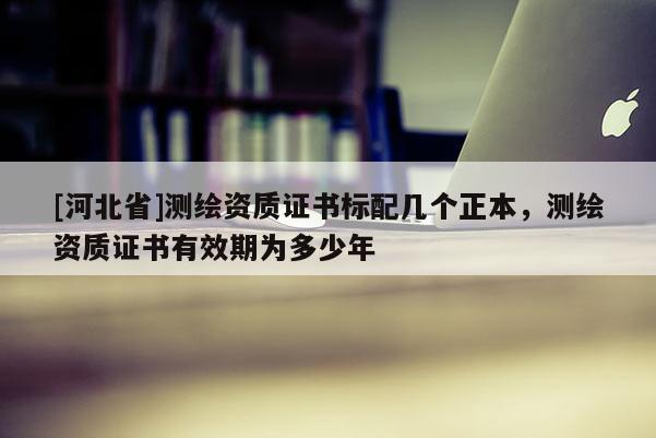 [河北省]測繪資質證書標配幾個正本，測繪資質證書有效期為多少年