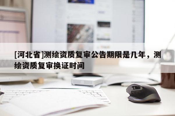 [河北省]測(cè)繪資質(zhì)復(fù)審公告期限是幾年，測(cè)繪資質(zhì)復(fù)審換證時(shí)間