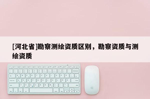 [河北省]勘察測繪資質區別，勘察資質與測繪資質
