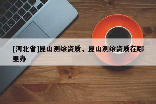 [河北省]昆山測繪資質，昆山測繪資質在哪里辦