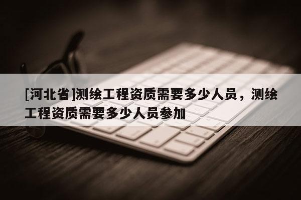 [河北省]測繪工程資質需要多少人員，測繪工程資質需要多少人員參加
