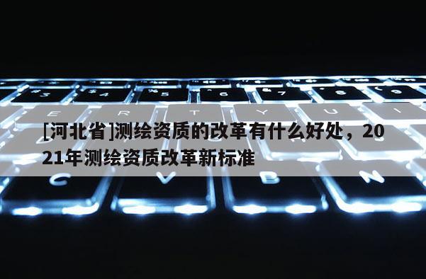 [河北省]測繪資質(zhì)的改革有什么好處，2021年測繪資質(zhì)改革新標(biāo)準(zhǔn)