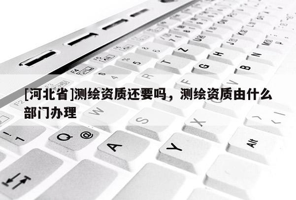 [河北省]測繪資質(zhì)還要嗎，測繪資質(zhì)由什么部門辦理