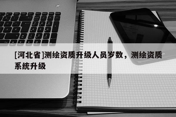 [河北省]測繪資質升級人員歲數，測繪資質系統升級