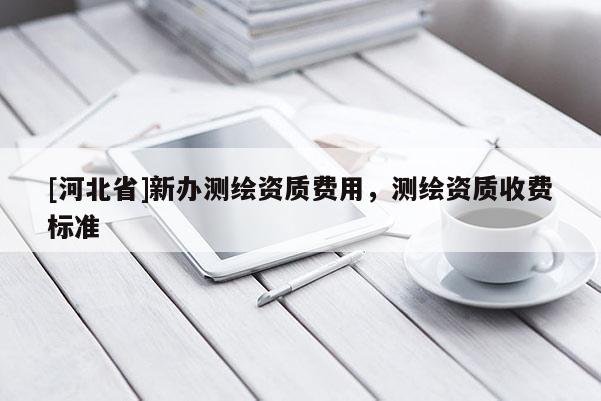 [河北省]新辦測繪資質費用，測繪資質收費標準