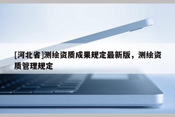 [河北省]測繪資質成果規定最新版，測繪資質管理規定