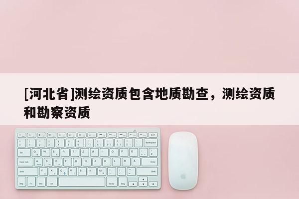 [河北省]測(cè)繪資質(zhì)包含地質(zhì)勘查，測(cè)繪資質(zhì)和勘察資質(zhì)