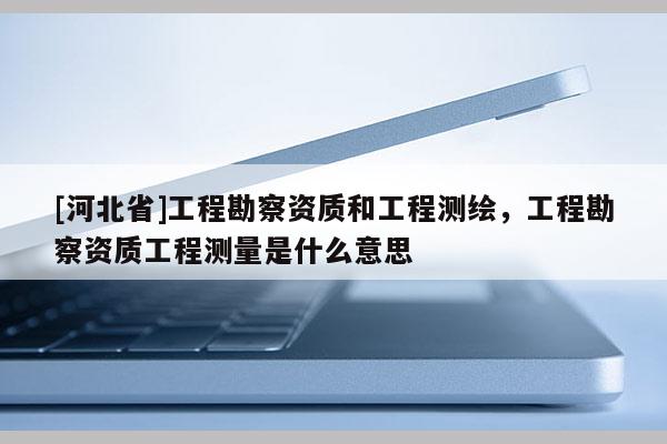 [河北省]工程勘察資質(zhì)和工程測(cè)繪，工程勘察資質(zhì)工程測(cè)量是什么意思