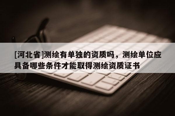 [河北省]測繪有單獨的資質嗎，測繪單位應具備哪些條件才能取得測繪資質證書