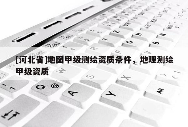 [河北省]地圖甲級測繪資質條件，地理測繪甲級資質