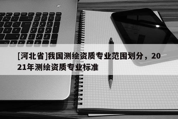 [河北省]我國測繪資質專業范圍劃分，2021年測繪資質專業標準