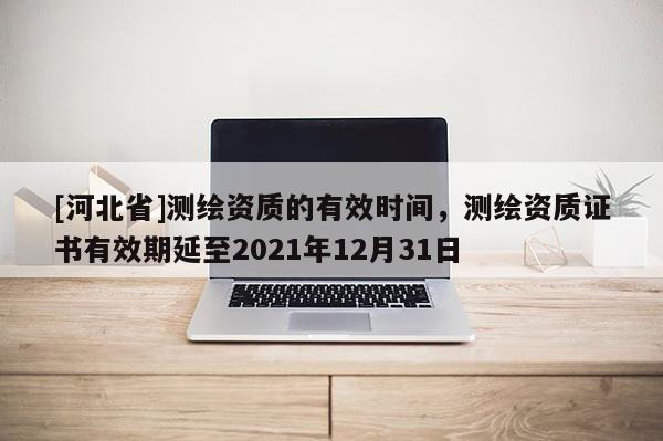 [河北省]測繪資質(zhì)的有效時間，測繪資質(zhì)證書有效期延至2021年12月31日
