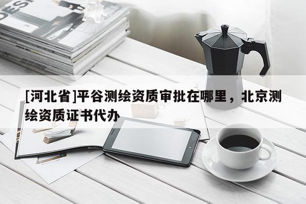 [河北省]平谷測繪資質審批在哪里，北京測繪資質證書代辦