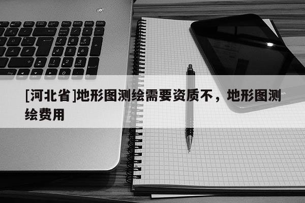 [河北省]地形圖測繪需要資質不，地形圖測繪費用