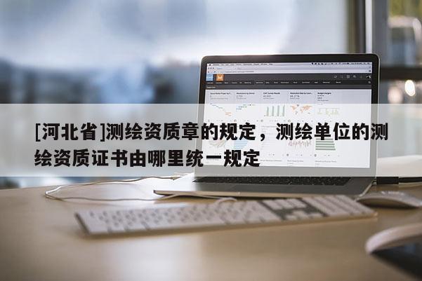 [河北省]測繪資質章的規定，測繪單位的測繪資質證書由哪里統一規定
