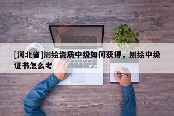 [河北省]測繪資質中級如何獲得，測繪中級證書怎么考