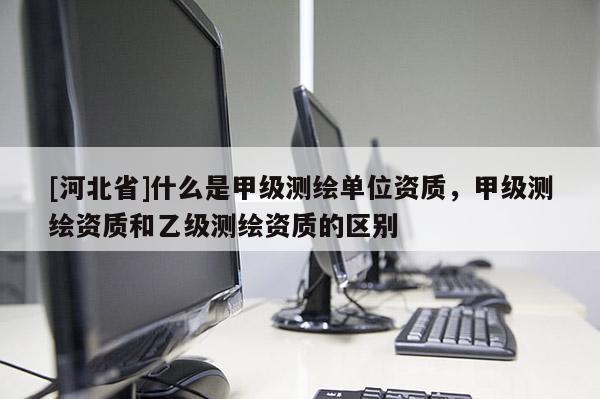 [河北省]什么是甲級(jí)測(cè)繪單位資質(zhì)，甲級(jí)測(cè)繪資質(zhì)和乙級(jí)測(cè)繪資質(zhì)的區(qū)別
