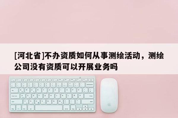 [河北省]不辦資質如何從事測繪活動，測繪公司沒有資質可以開展業務嗎