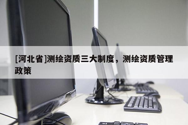[河北省]測繪資質(zhì)三大制度，測繪資質(zhì)管理政策