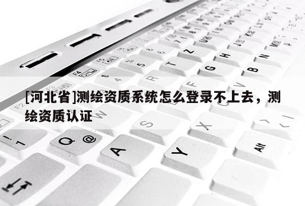 [河北省]測繪資質(zhì)系統(tǒng)怎么登錄不上去，測繪資質(zhì)認證
