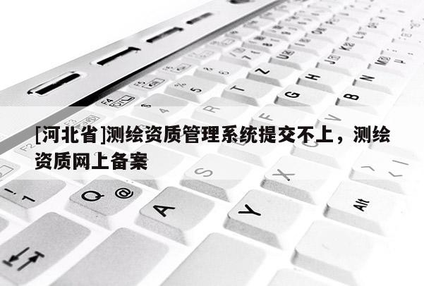 [河北省]測繪資質管理系統提交不上，測繪資質網上備案