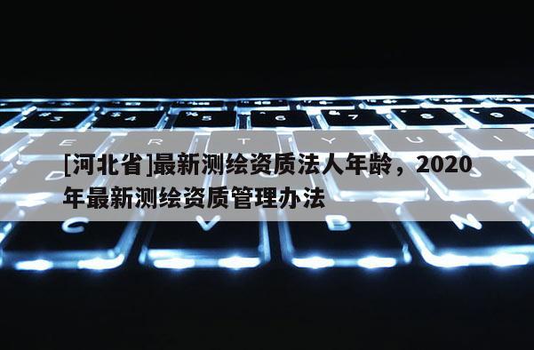 [河北省]最新測繪資質(zhì)法人年齡，2020年最新測繪資質(zhì)管理辦法