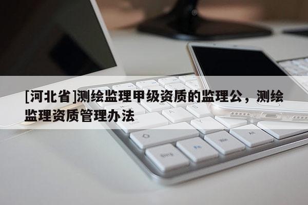 [河北省]測(cè)繪監(jiān)理甲級(jí)資質(zhì)的監(jiān)理公，測(cè)繪監(jiān)理資質(zhì)管理辦法
