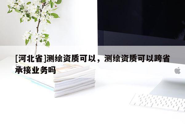 [河北省]測(cè)繪資質(zhì)可以，測(cè)繪資質(zhì)可以跨省承接業(yè)務(wù)嗎