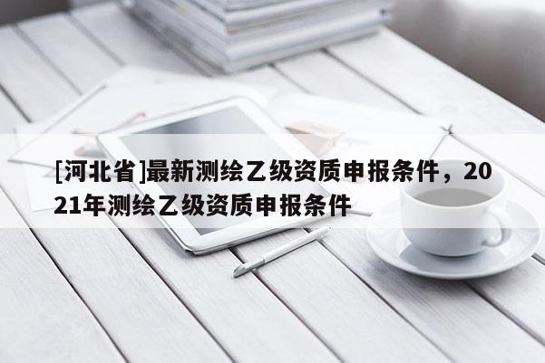 [河北省]最新測(cè)繪乙級(jí)資質(zhì)申報(bào)條件，2021年測(cè)繪乙級(jí)資質(zhì)申報(bào)條件
