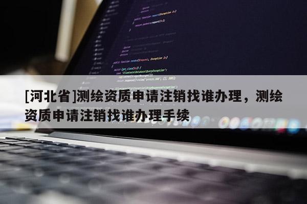 [河北省]測繪資質申請注銷找誰辦理，測繪資質申請注銷找誰辦理手續