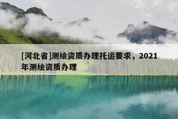 [河北省]測繪資質辦理托運要求，2021年測繪資質辦理
