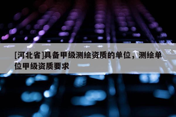 [河北省]具備甲級測繪資質的單位，測繪單位甲級資質要求