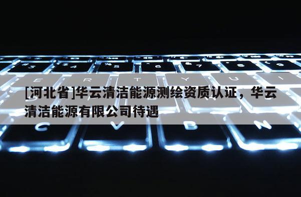 [河北省]華云清潔能源測繪資質(zhì)認(rèn)證，華云清潔能源有限公司待遇