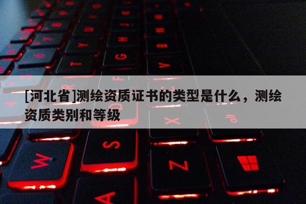 [河北省]測(cè)繪資質(zhì)證書(shū)的類(lèi)型是什么，測(cè)繪資質(zhì)類(lèi)別和等級(jí)