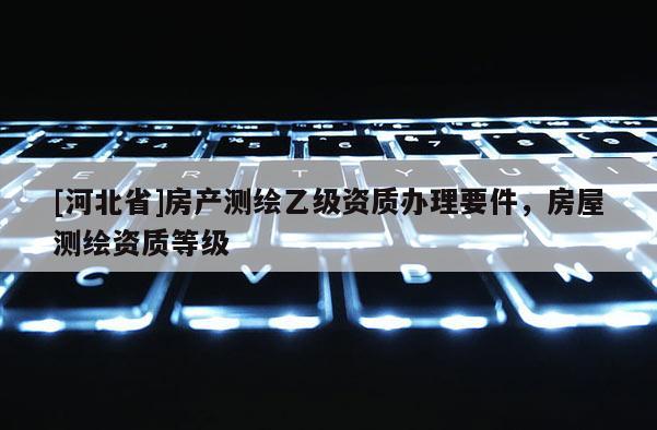 [河北省]房產測繪乙級資質辦理要件，房屋測繪資質等級