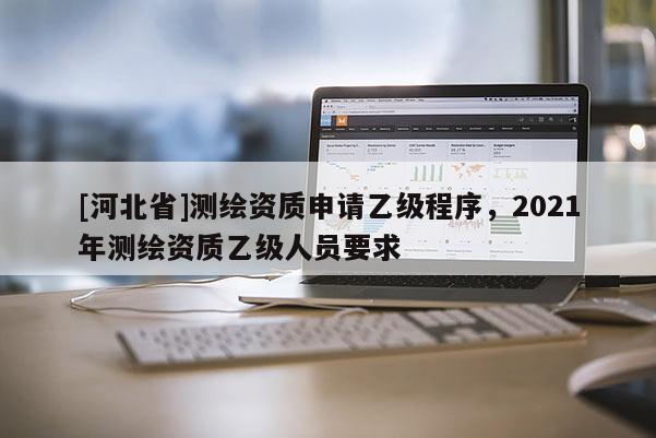 [河北省]測繪資質申請乙級程序，2021年測繪資質乙級人員要求