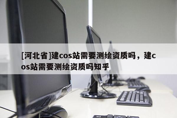 [河北省]建cos站需要測繪資質嗎，建cos站需要測繪資質嗎知乎