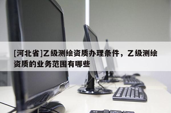 [河北省]乙級(jí)測(cè)繪資質(zhì)辦理?xiàng)l件，乙級(jí)測(cè)繪資質(zhì)的業(yè)務(wù)范圍有哪些