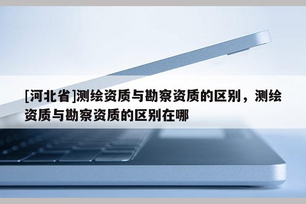 [河北省]測繪資質與勘察資質的區別，測繪資質與勘察資質的區別在哪