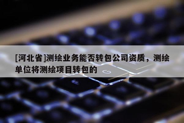[河北省]測繪業(yè)務(wù)能否轉(zhuǎn)包公司資質(zhì)，測繪單位將測繪項目轉(zhuǎn)包的