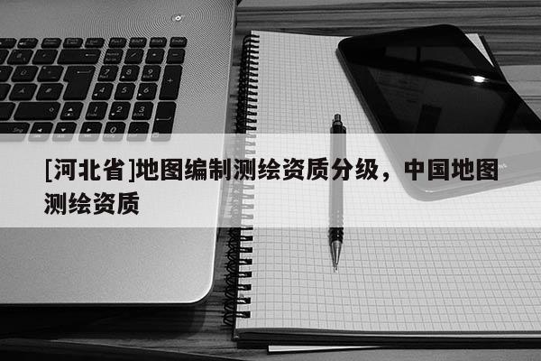 [河北省]地圖編制測繪資質分級，中國地圖測繪資質
