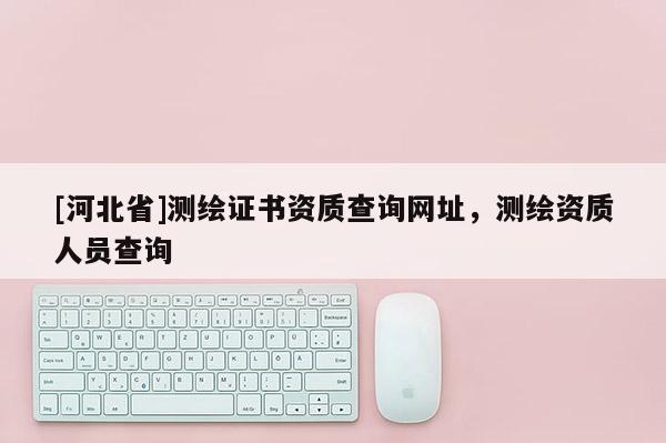 [河北省]測繪證書資質查詢網址，測繪資質人員查詢